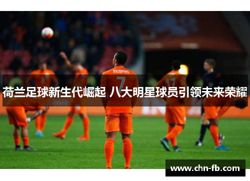 荷兰足球新生代崛起 八大明星球员引领未来荣耀 荷兰足球新生代崛起 八大明星球员引领未来荣耀