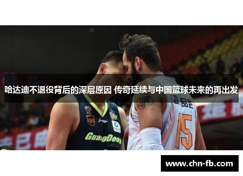 哈达迪不退役背后的深层原因 传奇延续与中国篮球未来的再出发 哈达迪不退役背后的深层原因 传奇延续与中国篮球未来的再出发