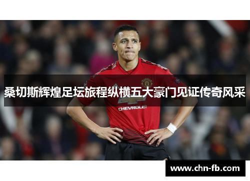 桑切斯辉煌足坛旅程纵横五大豪门见证传奇风采 桑切斯辉煌足坛旅程纵横五大豪门见证传奇风采