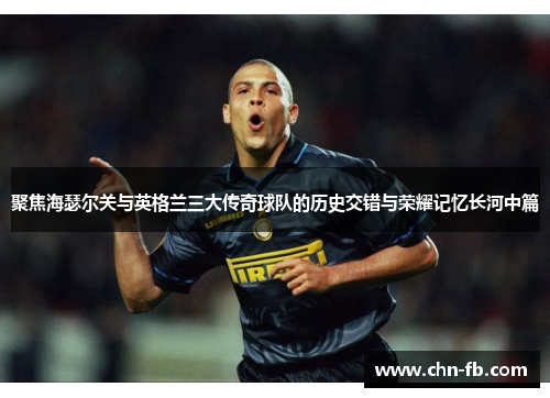 聚焦海瑟尔关与英格兰三大传奇球队的历史交错与荣耀记忆长河中篇 聚焦海瑟尔关与英格兰三大传奇球队的历史交错与荣耀记忆长河中篇