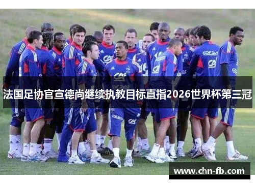 法国足协官宣德尚继续执教目标直指2026世界杯第三冠 法国足协官宣德尚继续执教目标直指2026世界杯第三冠